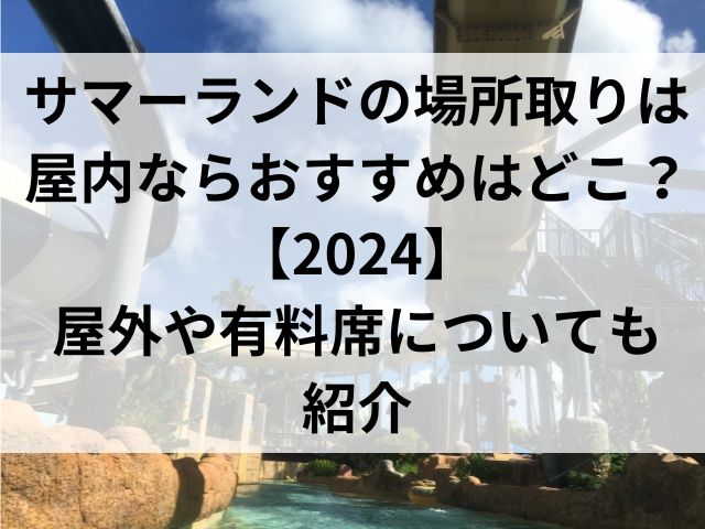 サマーランドの場所取りは屋内ならおすすめはどこ？【2024】屋外や有料席についても紹介