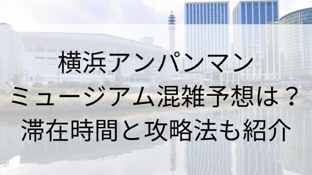 横浜アンパンマンミュージアム混雑予想は？滞在時間と攻略法も紹介