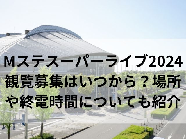 Mステスーパーライブ2024観覧募集はいつから？場所や終電時間についても紹介